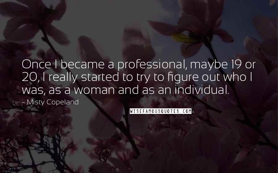 Misty Copeland Quotes: Once I became a professional, maybe 19 or 20, I really started to try to figure out who I was, as a woman and as an individual.