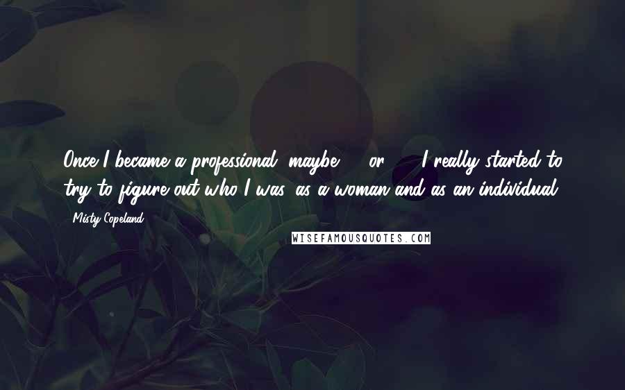 Misty Copeland Quotes: Once I became a professional, maybe 19 or 20, I really started to try to figure out who I was, as a woman and as an individual.