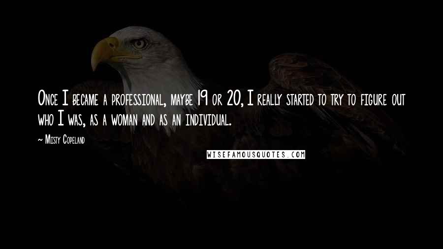 Misty Copeland Quotes: Once I became a professional, maybe 19 or 20, I really started to try to figure out who I was, as a woman and as an individual.