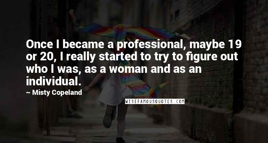 Misty Copeland Quotes: Once I became a professional, maybe 19 or 20, I really started to try to figure out who I was, as a woman and as an individual.