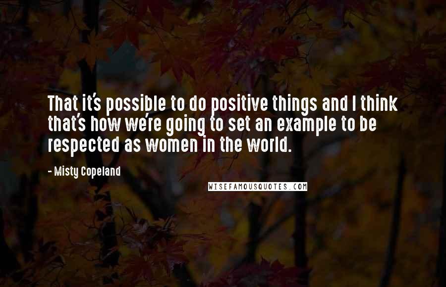 Misty Copeland Quotes: That it's possible to do positive things and I think that's how we're going to set an example to be respected as women in the world.