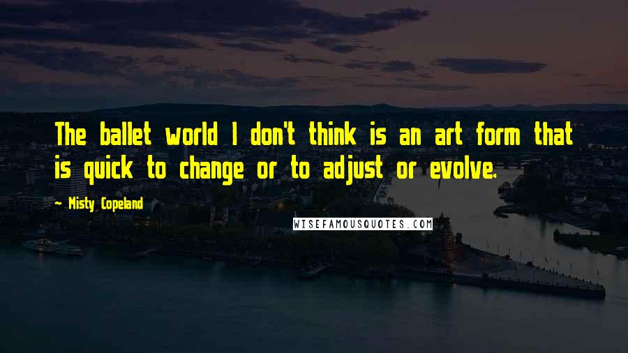 Misty Copeland Quotes: The ballet world I don't think is an art form that is quick to change or to adjust or evolve.