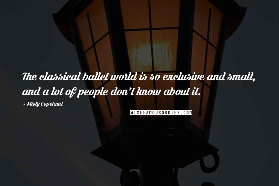 Misty Copeland Quotes: The classical ballet world is so exclusive and small, and a lot of people don't know about it.