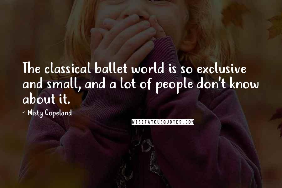 Misty Copeland Quotes: The classical ballet world is so exclusive and small, and a lot of people don't know about it.