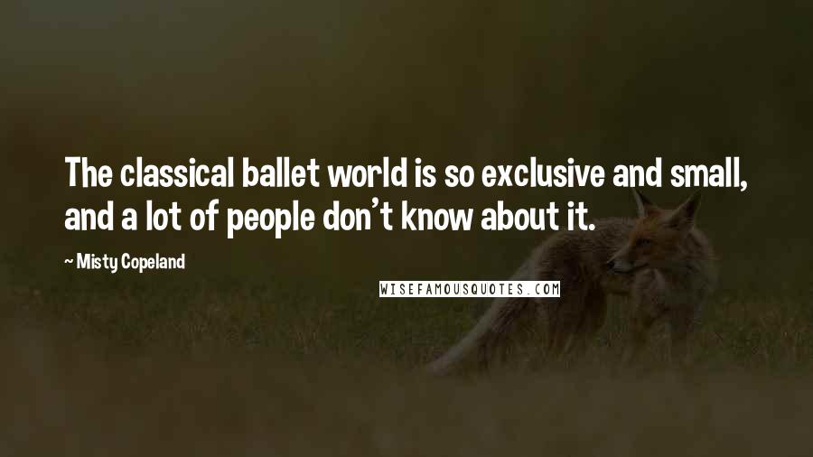 Misty Copeland Quotes: The classical ballet world is so exclusive and small, and a lot of people don't know about it.