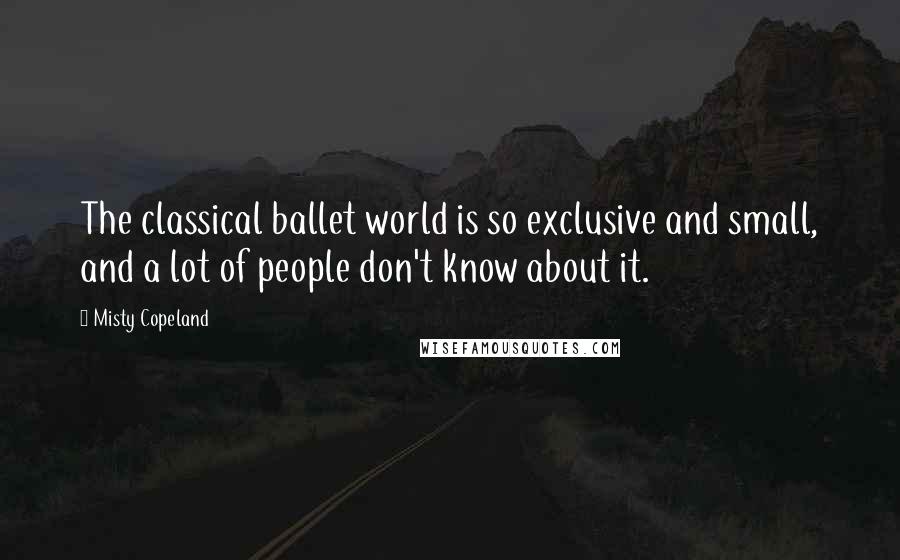 Misty Copeland Quotes: The classical ballet world is so exclusive and small, and a lot of people don't know about it.