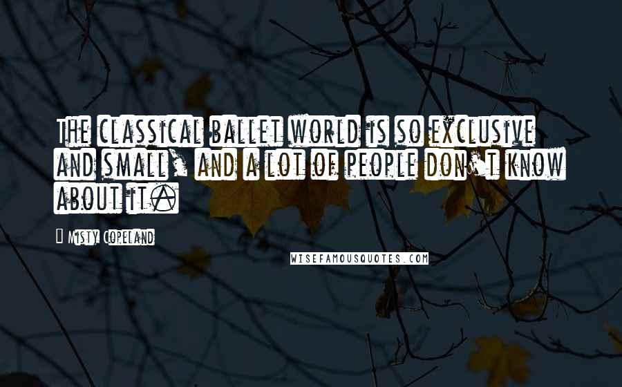 Misty Copeland Quotes: The classical ballet world is so exclusive and small, and a lot of people don't know about it.