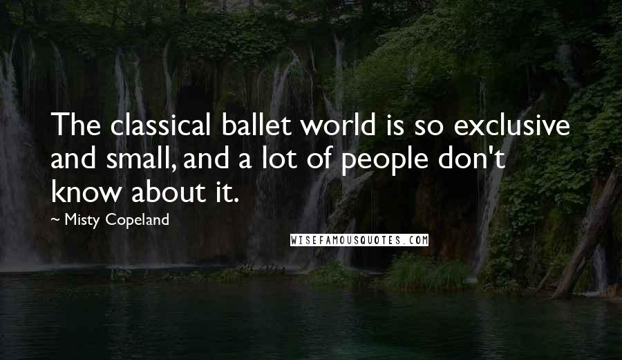 Misty Copeland Quotes: The classical ballet world is so exclusive and small, and a lot of people don't know about it.