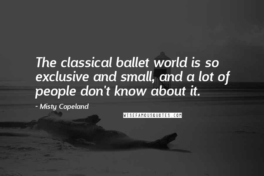 Misty Copeland Quotes: The classical ballet world is so exclusive and small, and a lot of people don't know about it.