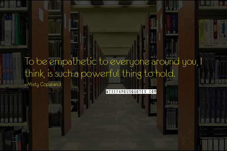 Misty Copeland Quotes: To be empathetic to everyone around you, I think, is such a powerful thing to hold.