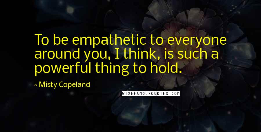 Misty Copeland Quotes: To be empathetic to everyone around you, I think, is such a powerful thing to hold.