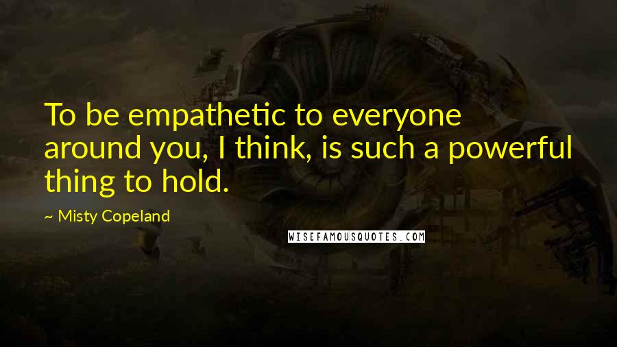 Misty Copeland Quotes: To be empathetic to everyone around you, I think, is such a powerful thing to hold.