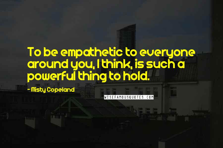 Misty Copeland Quotes: To be empathetic to everyone around you, I think, is such a powerful thing to hold.