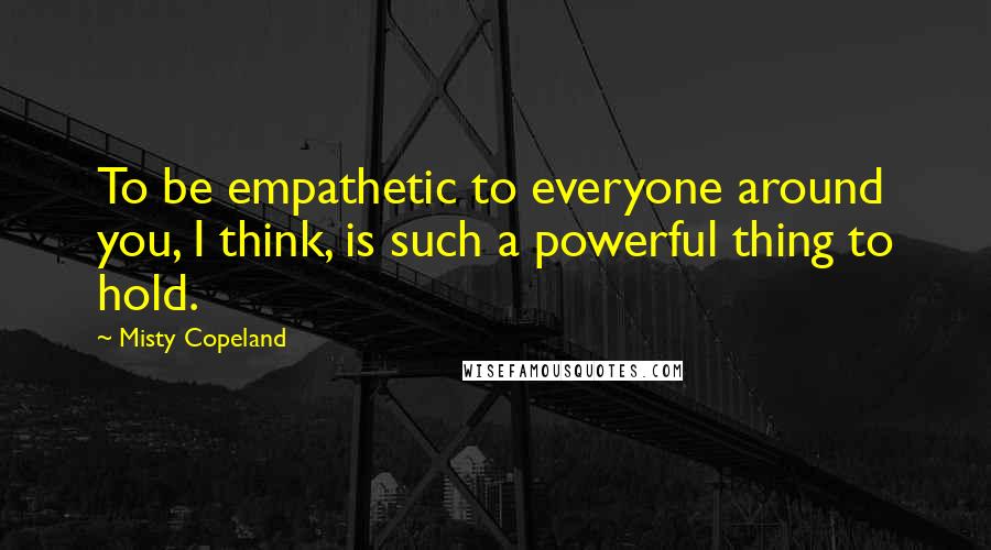 Misty Copeland Quotes: To be empathetic to everyone around you, I think, is such a powerful thing to hold.