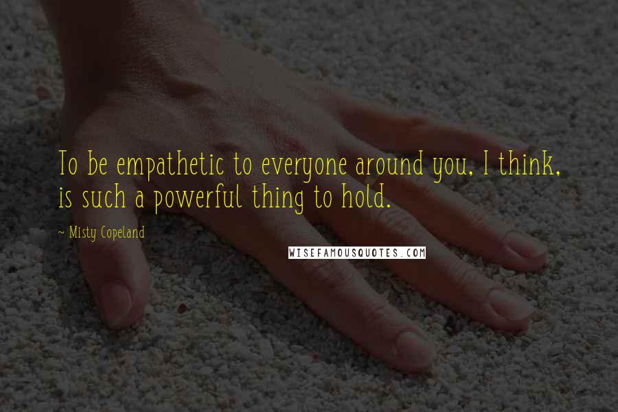 Misty Copeland Quotes: To be empathetic to everyone around you, I think, is such a powerful thing to hold.