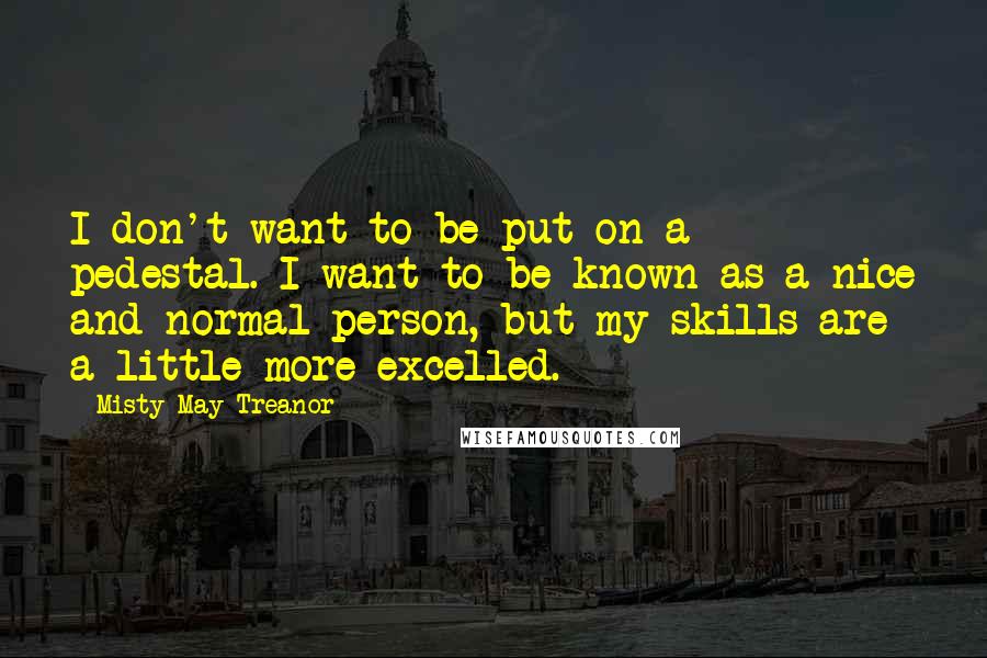 Misty May-Treanor Quotes: I don't want to be put on a pedestal. I want to be known as a nice and normal person, but my skills are a little more excelled.