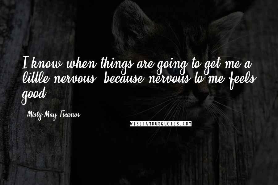 Misty May-Treanor Quotes: I know when things are going to get me a little nervous, because nervous to me feels good.