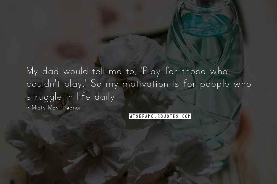 Misty May-Treanor Quotes: My dad would tell me to, 'Play for those who couldn't play.' So my motivation is for people who struggle in life daily.