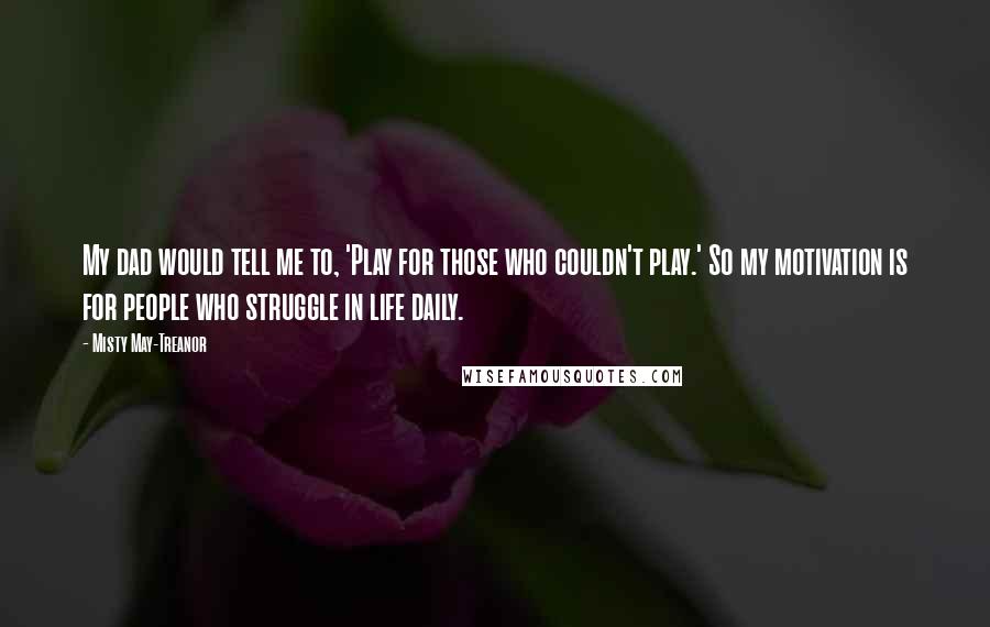 Misty May-Treanor Quotes: My dad would tell me to, 'Play for those who couldn't play.' So my motivation is for people who struggle in life daily.