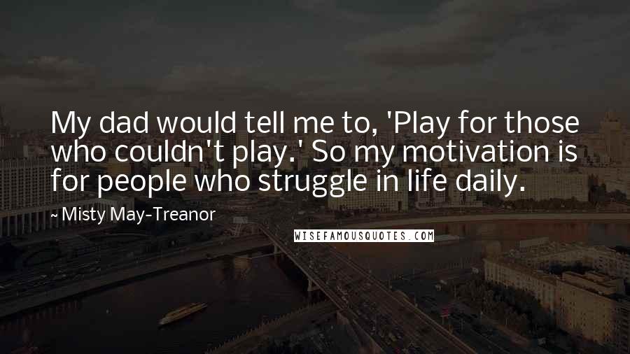 Misty May-Treanor Quotes: My dad would tell me to, 'Play for those who couldn't play.' So my motivation is for people who struggle in life daily.
