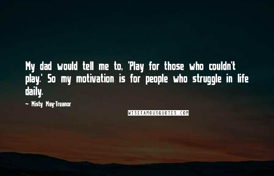 Misty May-Treanor Quotes: My dad would tell me to, 'Play for those who couldn't play.' So my motivation is for people who struggle in life daily.