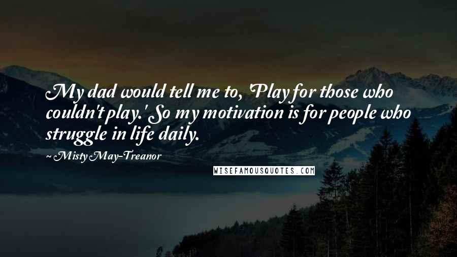 Misty May-Treanor Quotes: My dad would tell me to, 'Play for those who couldn't play.' So my motivation is for people who struggle in life daily.