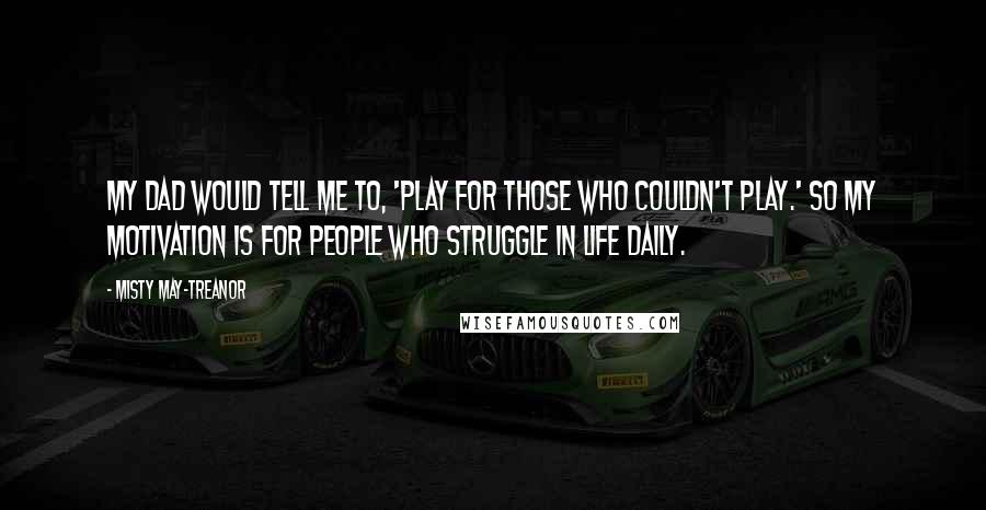 Misty May-Treanor Quotes: My dad would tell me to, 'Play for those who couldn't play.' So my motivation is for people who struggle in life daily.