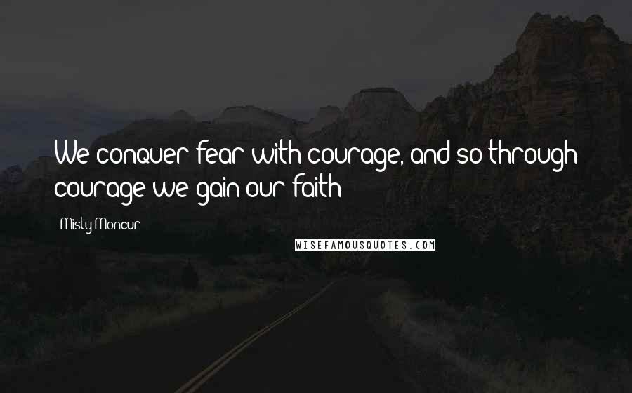 Misty Moncur Quotes: We conquer fear with courage, and so through courage we gain our faith