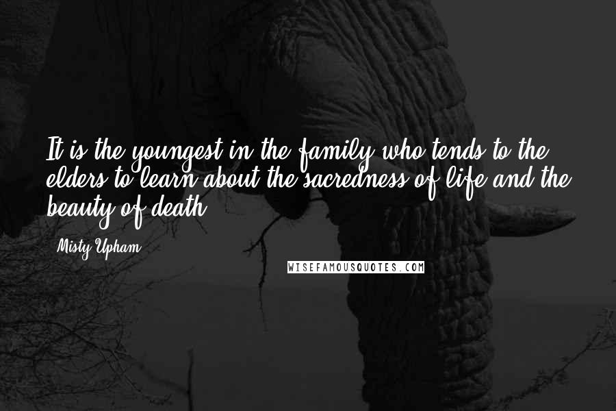 Misty Upham Quotes: It is the youngest in the family who tends to the elders to learn about the sacredness of life and the beauty of death.