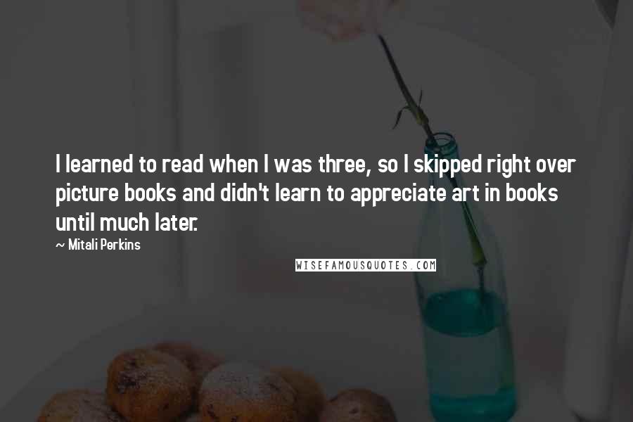 Mitali Perkins Quotes: I learned to read when I was three, so I skipped right over picture books and didn't learn to appreciate art in books until much later.