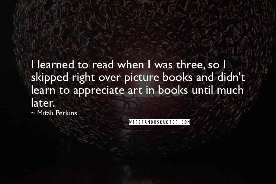 Mitali Perkins Quotes: I learned to read when I was three, so I skipped right over picture books and didn't learn to appreciate art in books until much later.