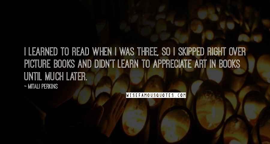 Mitali Perkins Quotes: I learned to read when I was three, so I skipped right over picture books and didn't learn to appreciate art in books until much later.