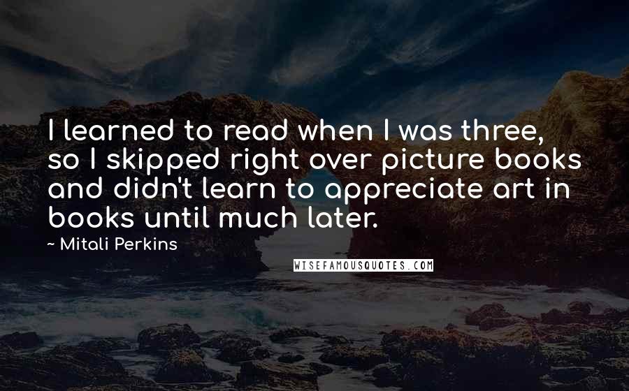 Mitali Perkins Quotes: I learned to read when I was three, so I skipped right over picture books and didn't learn to appreciate art in books until much later.