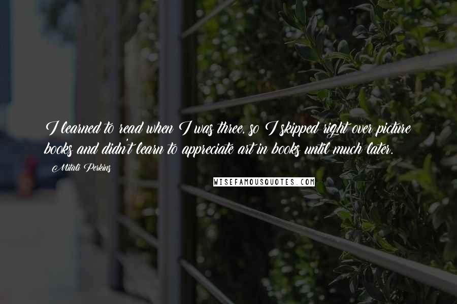 Mitali Perkins Quotes: I learned to read when I was three, so I skipped right over picture books and didn't learn to appreciate art in books until much later.