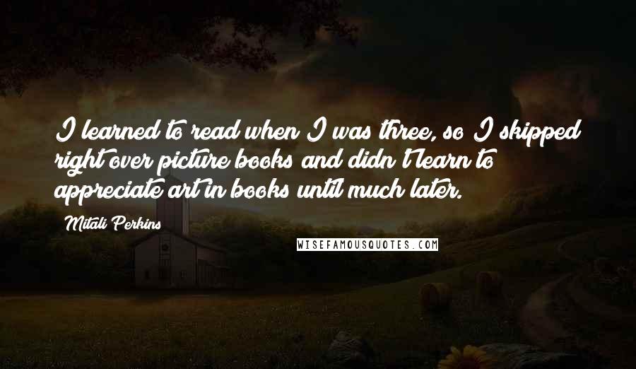 Mitali Perkins Quotes: I learned to read when I was three, so I skipped right over picture books and didn't learn to appreciate art in books until much later.