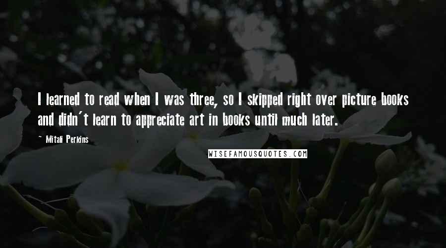 Mitali Perkins Quotes: I learned to read when I was three, so I skipped right over picture books and didn't learn to appreciate art in books until much later.