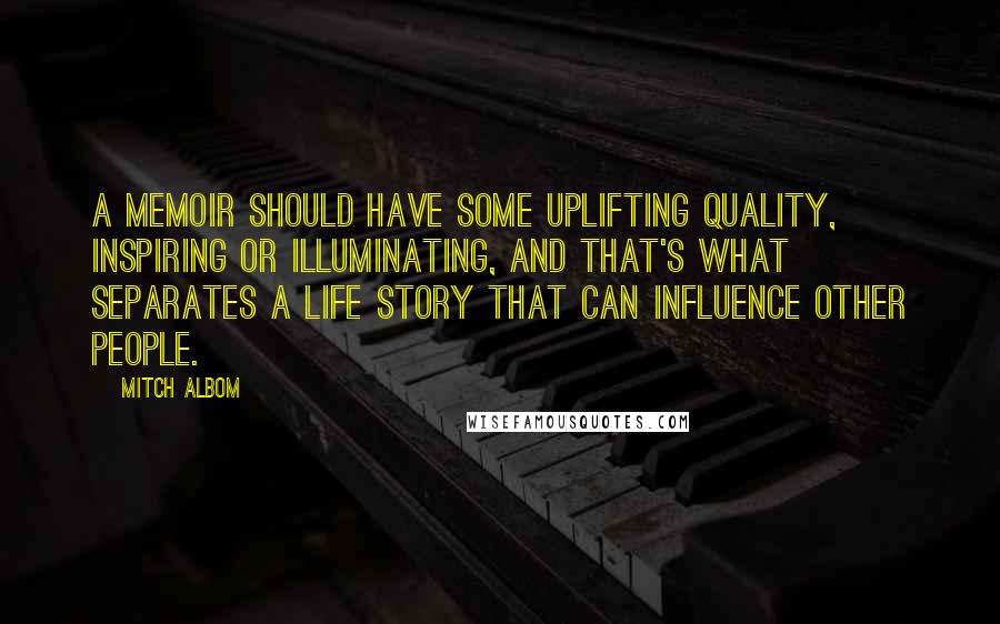 Mitch Albom Quotes: A memoir should have some uplifting quality, inspiring or illuminating, and that's what separates a life story that can influence other people.