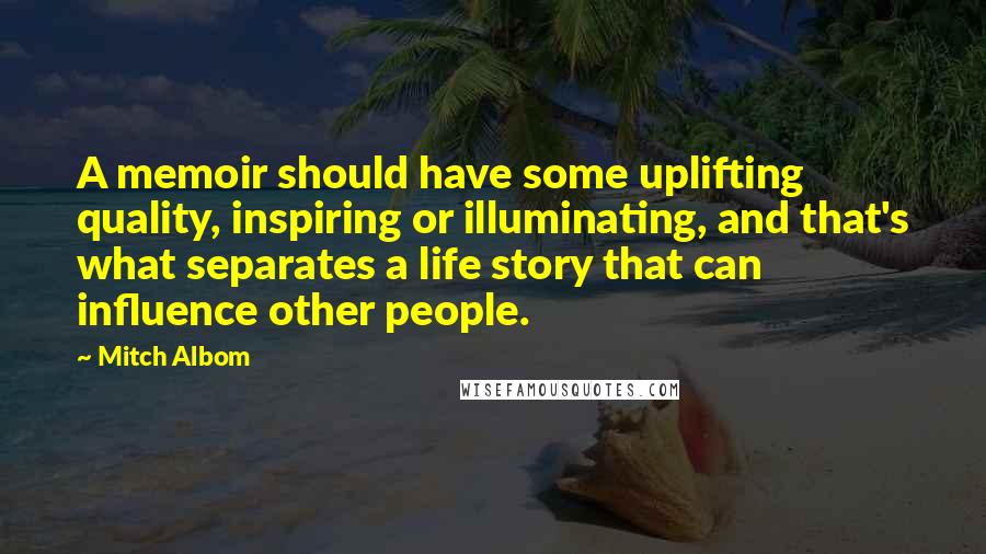 Mitch Albom Quotes: A memoir should have some uplifting quality, inspiring or illuminating, and that's what separates a life story that can influence other people.