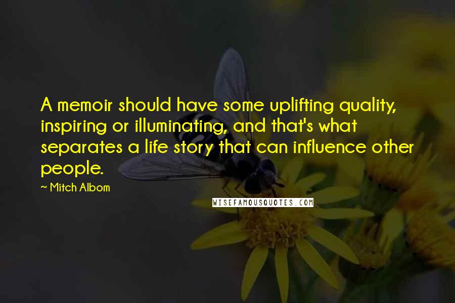 Mitch Albom Quotes: A memoir should have some uplifting quality, inspiring or illuminating, and that's what separates a life story that can influence other people.