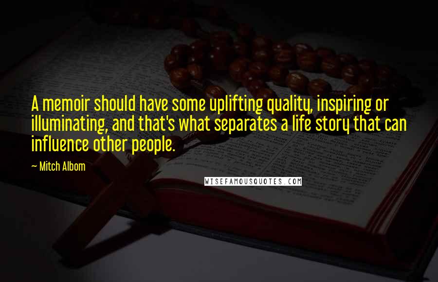 Mitch Albom Quotes: A memoir should have some uplifting quality, inspiring or illuminating, and that's what separates a life story that can influence other people.