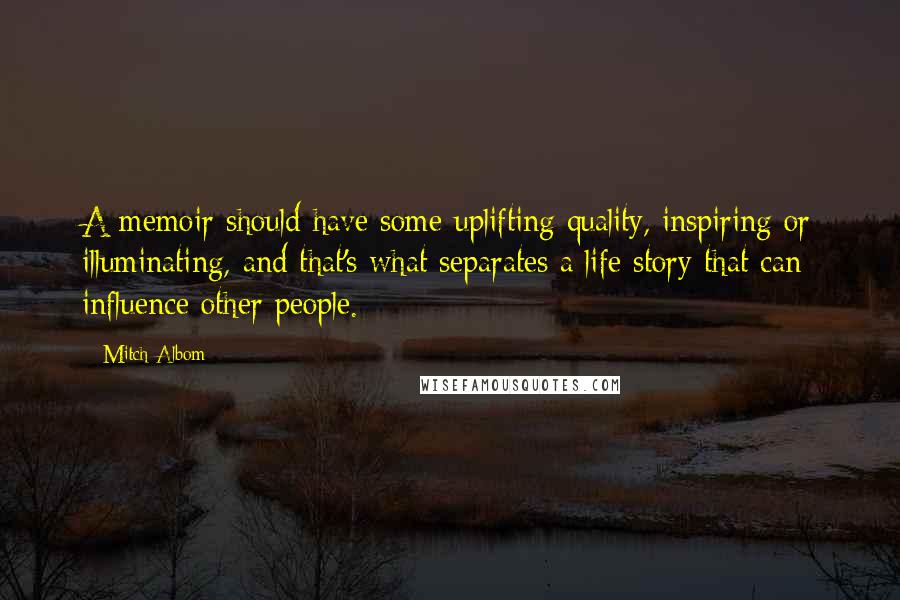 Mitch Albom Quotes: A memoir should have some uplifting quality, inspiring or illuminating, and that's what separates a life story that can influence other people.