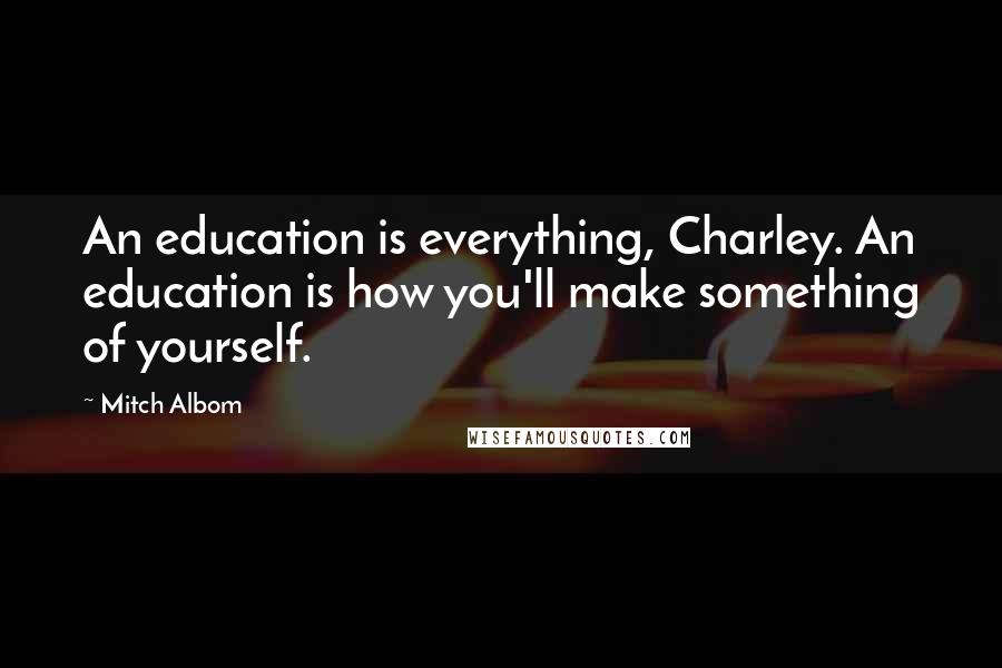 Mitch Albom Quotes: An education is everything, Charley. An education is how you'll make something of yourself.