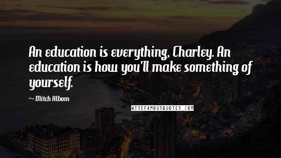 Mitch Albom Quotes: An education is everything, Charley. An education is how you'll make something of yourself.