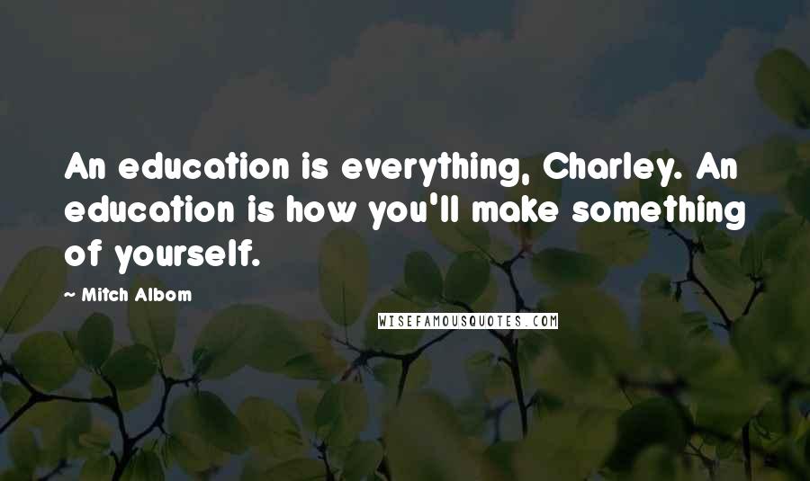 Mitch Albom Quotes: An education is everything, Charley. An education is how you'll make something of yourself.