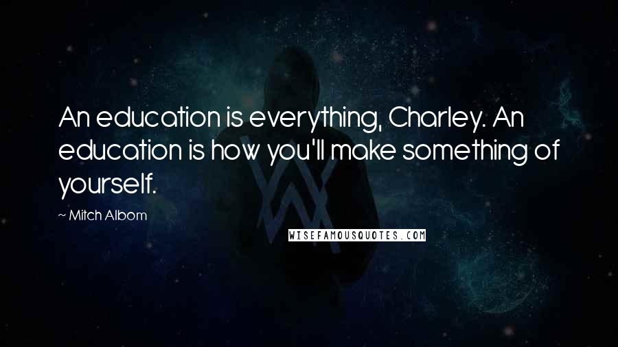 Mitch Albom Quotes: An education is everything, Charley. An education is how you'll make something of yourself.