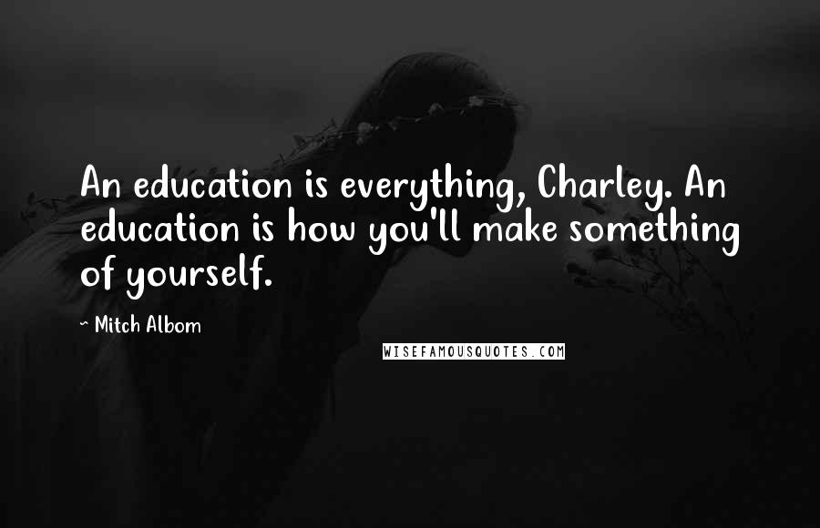 Mitch Albom Quotes: An education is everything, Charley. An education is how you'll make something of yourself.