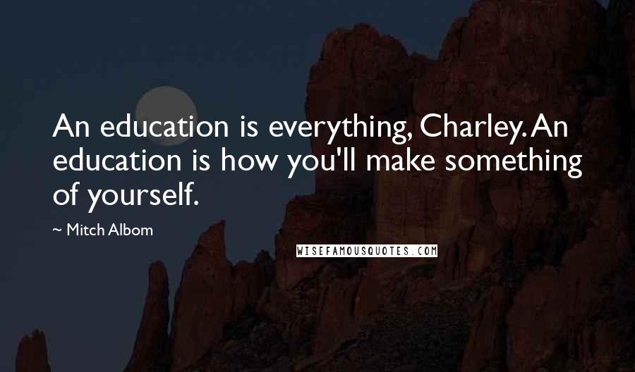Mitch Albom Quotes: An education is everything, Charley. An education is how you'll make something of yourself.