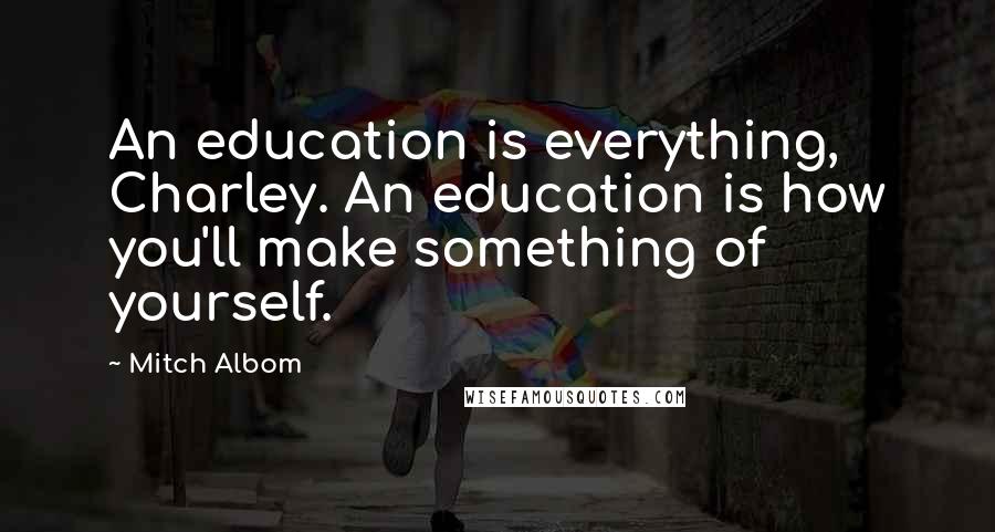 Mitch Albom Quotes: An education is everything, Charley. An education is how you'll make something of yourself.