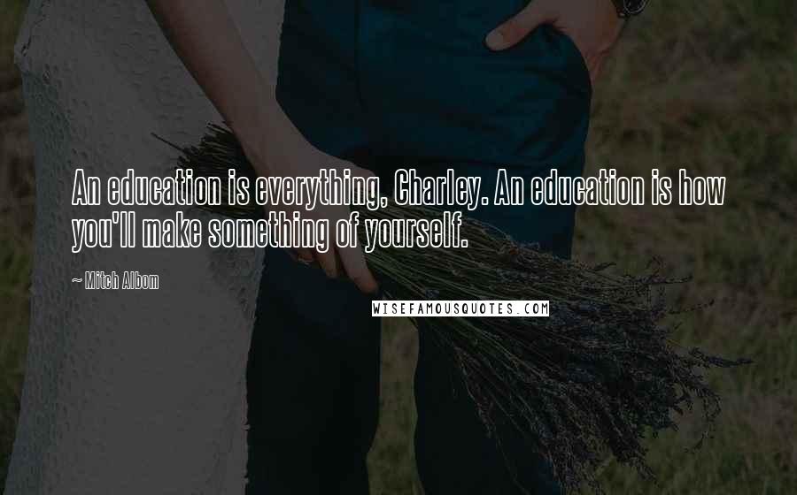 Mitch Albom Quotes: An education is everything, Charley. An education is how you'll make something of yourself.