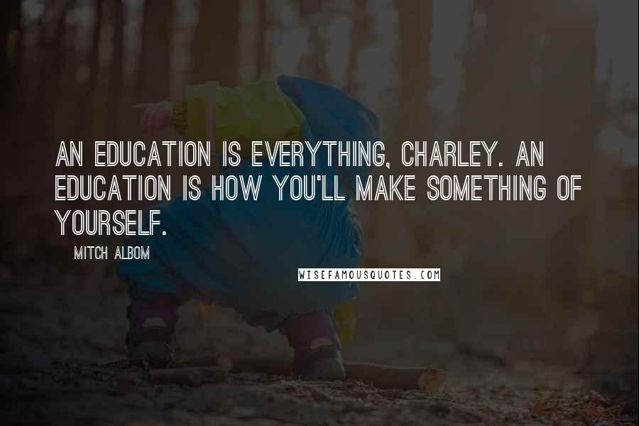 Mitch Albom Quotes: An education is everything, Charley. An education is how you'll make something of yourself.